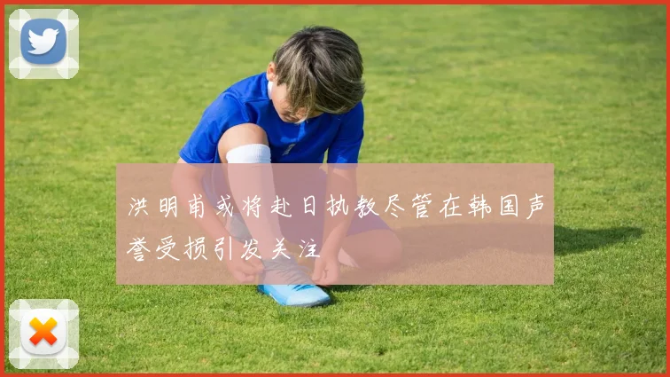 洪明甫或将赴日执教尽管在韩国声誉受损引发关注