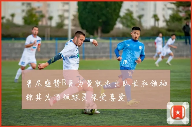 鲁尼盛赞B费为曼联杰出队长和领袖称其为顶级球员深受喜爱