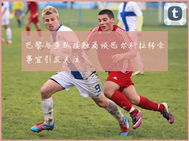 巴黎与多队接触商谈巴尔科拉转会事宜引发关注