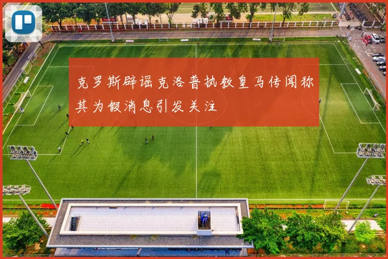克罗斯辟谣克洛普执教皇马传闻称其为假消息引发关注
