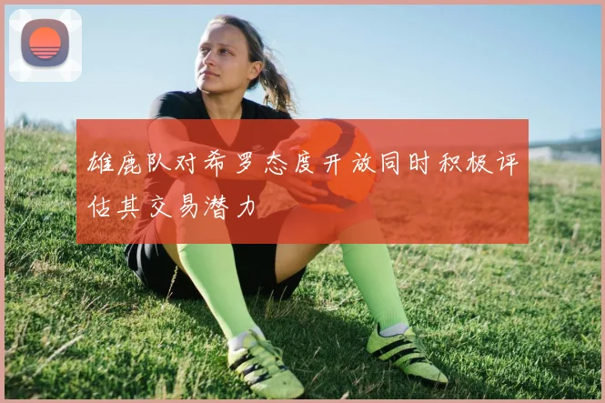 雄鹿队对希罗态度开放同时积极评估其交易潜力