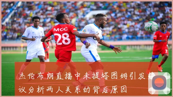 杰伦布朗直播中未提塔图姆引发热议分析两人关系的背后原因