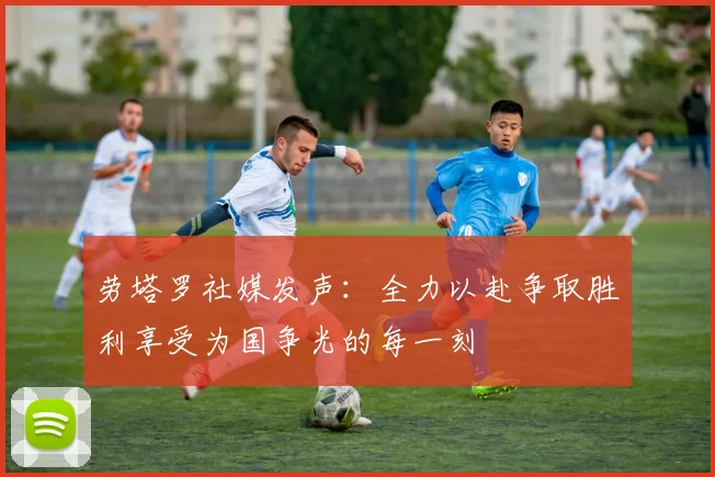 劳塔罗社媒发声：全力以赴争取胜利享受为国争光的每一刻