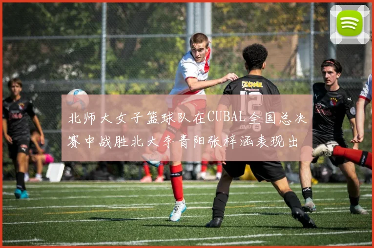 北师大女子篮球队在CUBAL全国总决赛中战胜北大李青阳张梓涵表现出色助力胜利
