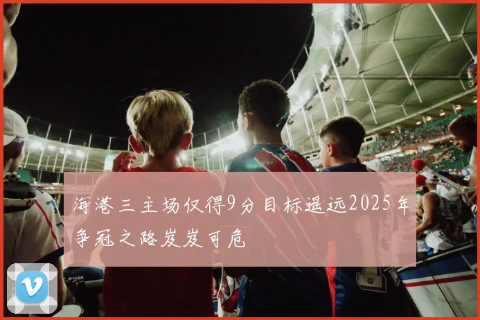 海港三主场仅得9分目标遥远2025年争冠之路岌岌可危
