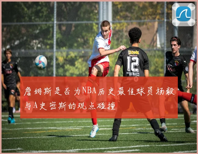 詹姆斯是否为NBA历史最佳球员杨毅与A史密斯的观点碰撞