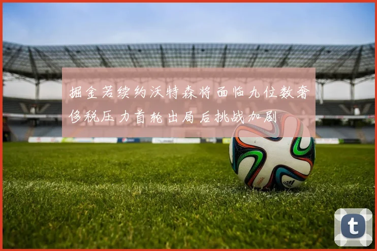 掘金若续约沃特森将面临九位数奢侈税压力首轮出局后挑战加剧