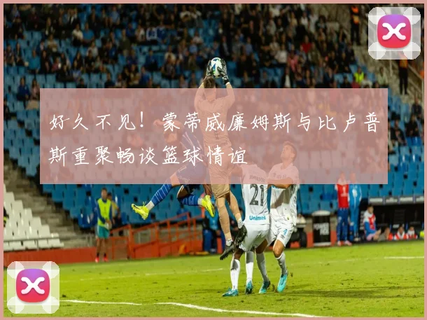 好久不见！蒙蒂威廉姆斯与比卢普斯重聚畅谈篮球情谊