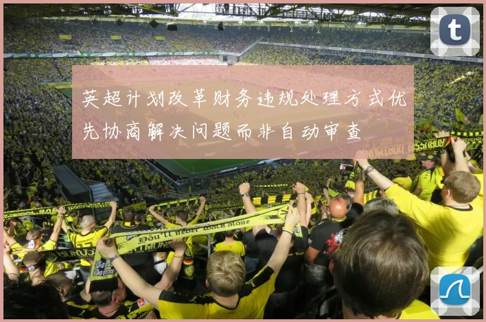 英超计划改革财务违规处理方式优先协商解决问题而非自动审查