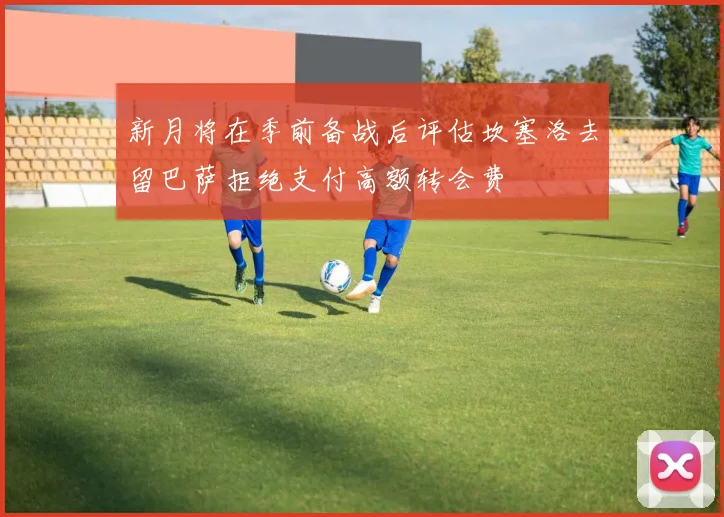 新月将在季前备战后评估坎塞洛去留巴萨拒绝支付高额转会费